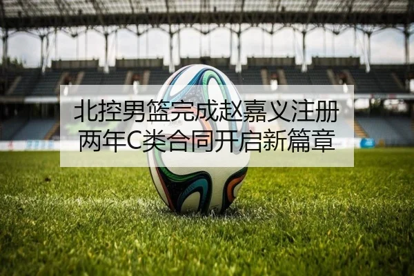 北控男篮完成赵嘉义注册 两年C类合同开启新篇章